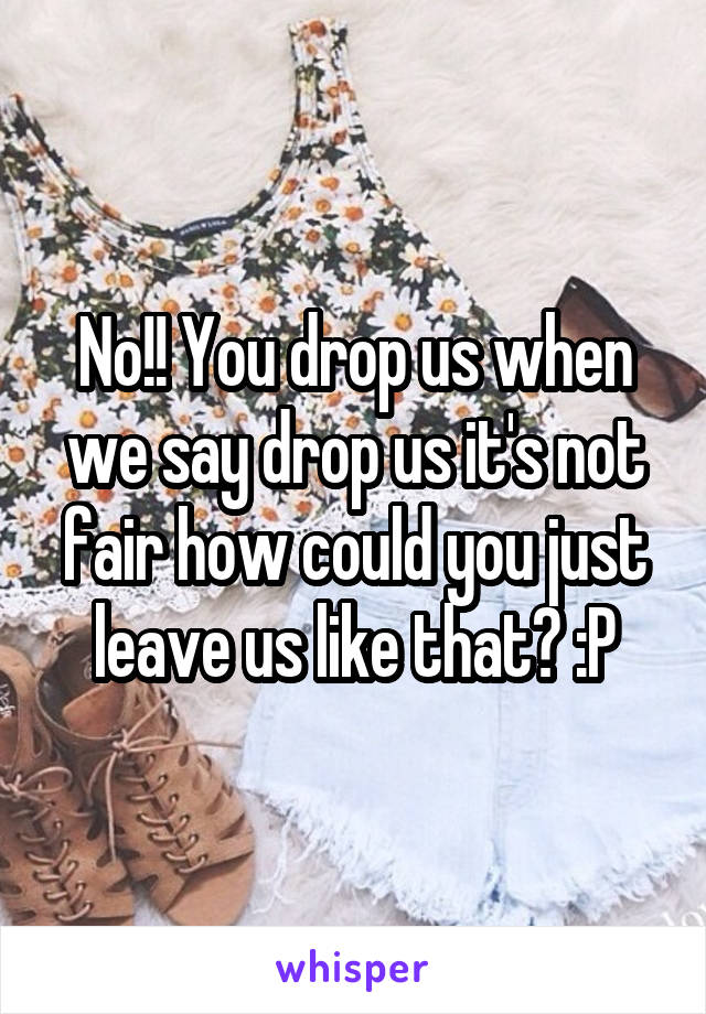 No!! You drop us when we say drop us it's not fair how could you just leave us like that? :P
