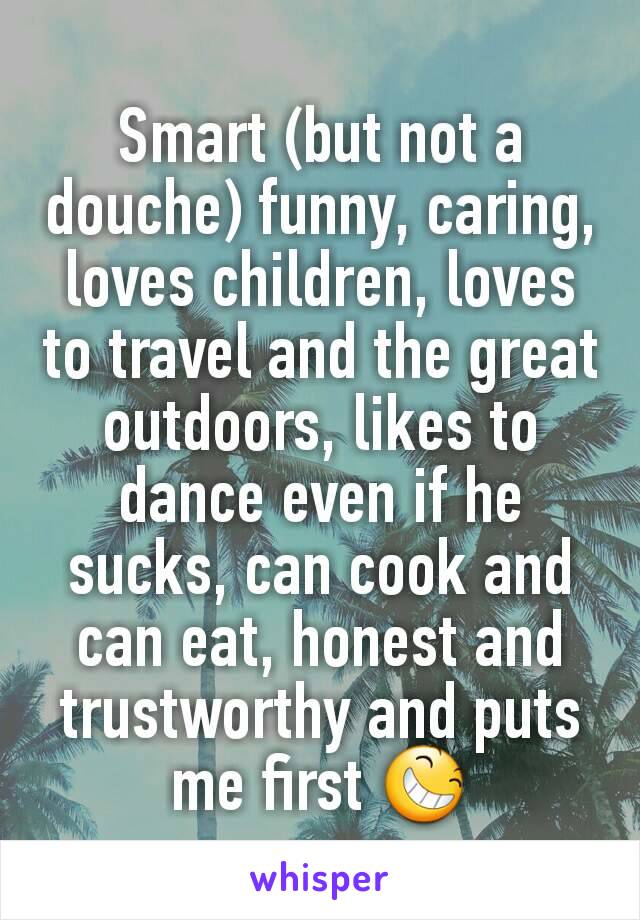 Smart (but not a douche) funny, caring, loves children, loves to travel and the great outdoors, likes to dance even if he sucks, can cook and can eat, honest and trustworthy and puts me first 😆
