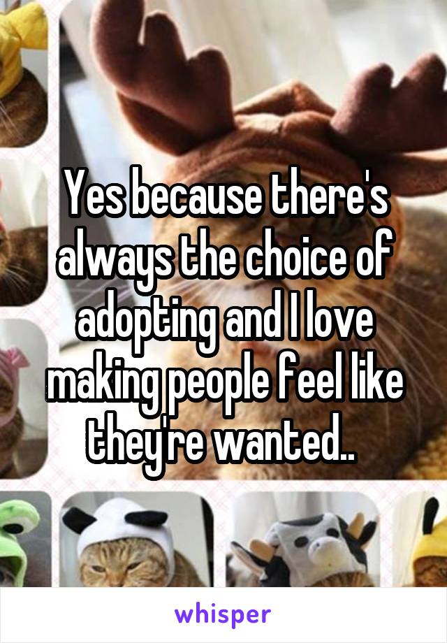 Yes because there's always the choice of adopting and I love making people feel like they're wanted.. 