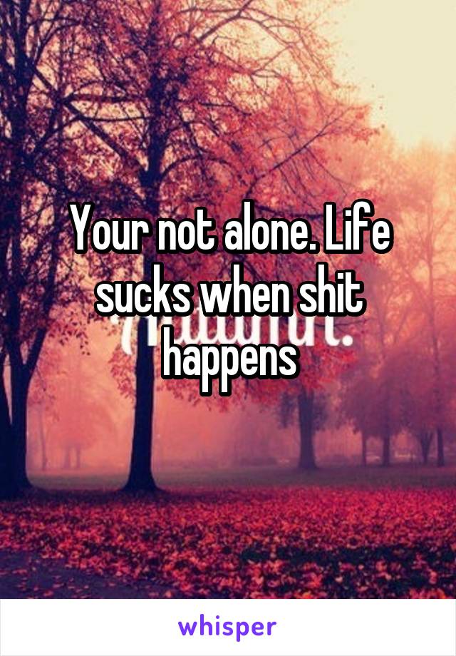 Your not alone. Life sucks when shit happens
