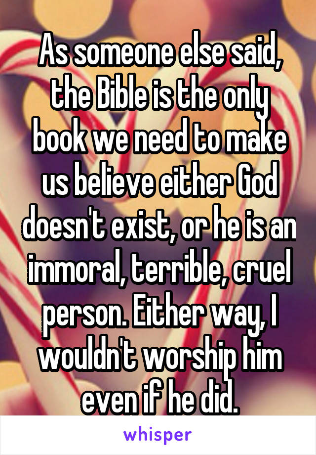 As someone else said, the Bible is the only book we need to make us believe either God doesn't exist, or he is an immoral, terrible, cruel person. Either way, I wouldn't worship him even if he did.
