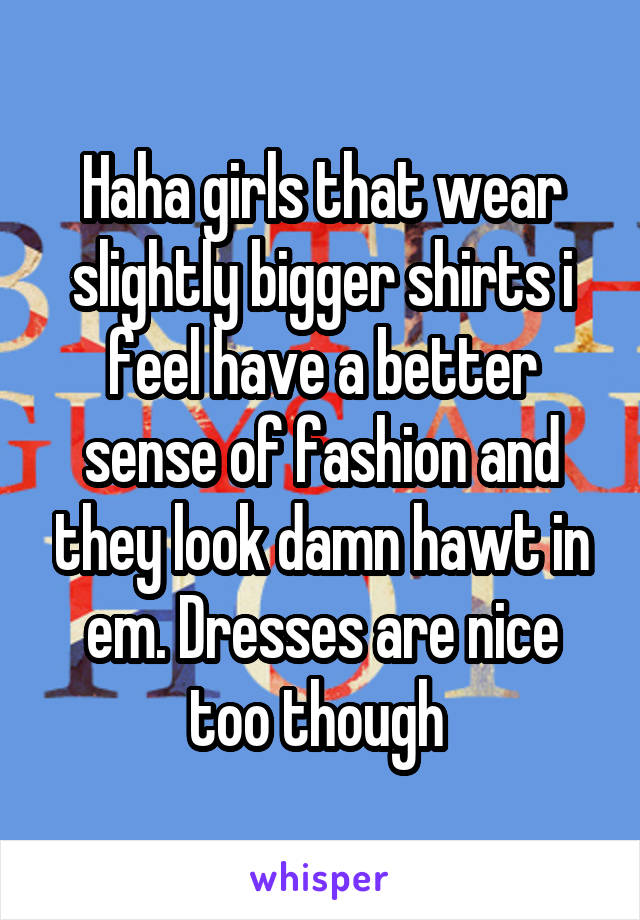 Haha girls that wear slightly bigger shirts i feel have a better sense of fashion and they look damn hawt in em. Dresses are nice too though 