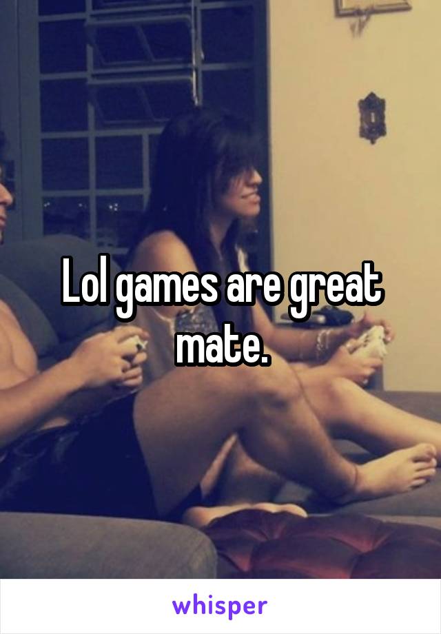 Lol games are great mate.