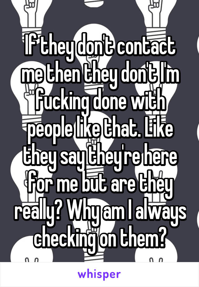 If they don't contact me then they don't I'm fucking done with people like that. Like they say they're here for me but are they really? Why am I always checking on them?