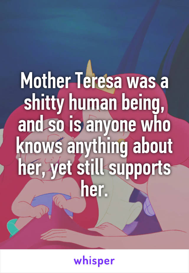 Mother Teresa was a shitty human being, and so is anyone who knows anything about her, yet still supports her.