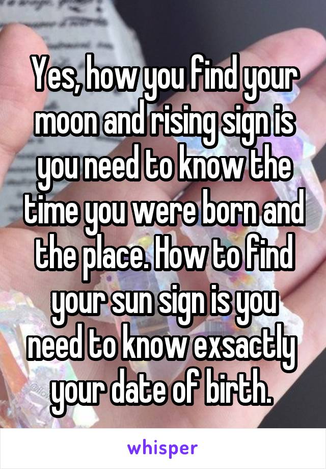Yes, how you find your moon and rising sign is you need to know the time you were born and the place. How to find your sun sign is you need to know exsactly  your date of birth. 