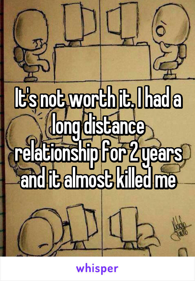 It's not worth it. I had a long distance relationship for 2 years and it almost killed me