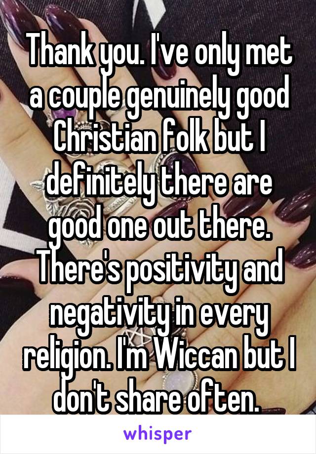 Thank you. I've only met a couple genuinely good Christian folk but I definitely there are good one out there. There's positivity and negativity in every religion. I'm Wiccan but I don't share often. 