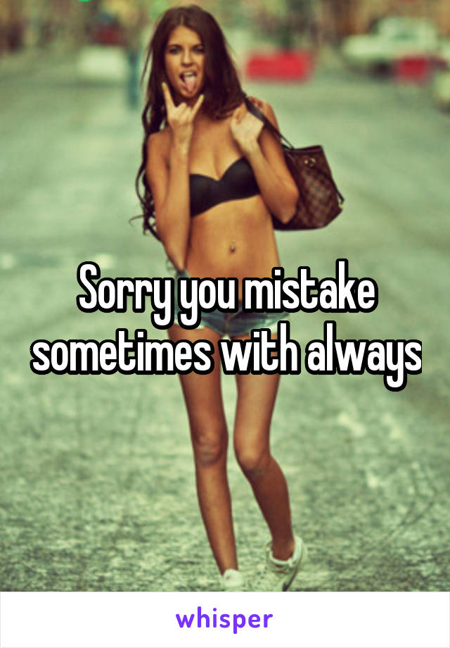 Sorry you mistake sometimes with always