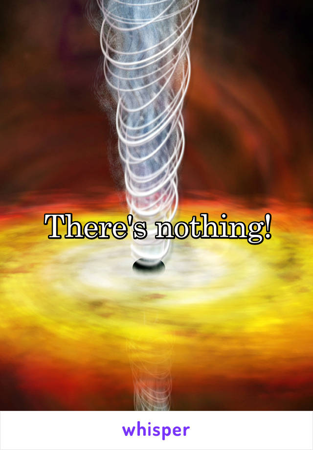 There's nothing!