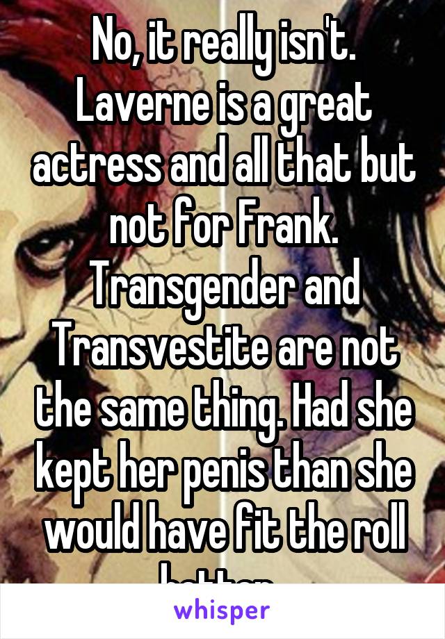 No, it really isn't. Laverne is a great actress and all that but not for Frank. Transgender and Transvestite are not the same thing. Had she kept her penis than she would have fit the roll better. 