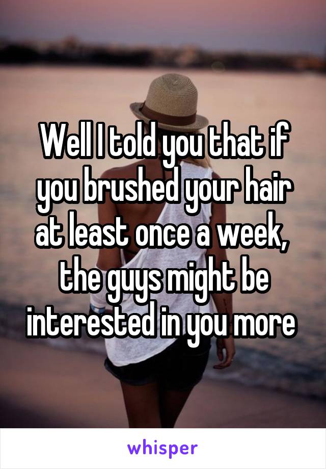 Well I told you that if you brushed your hair at least once a week,  the guys might be interested in you more 