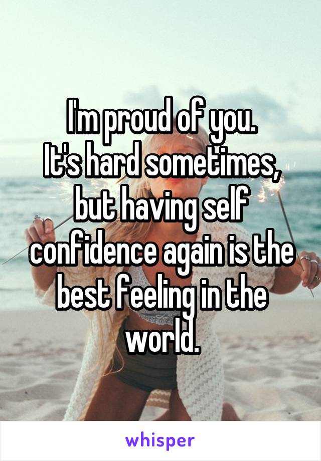 I'm proud of you.
It's hard sometimes, but having self confidence again is the best feeling in the world.