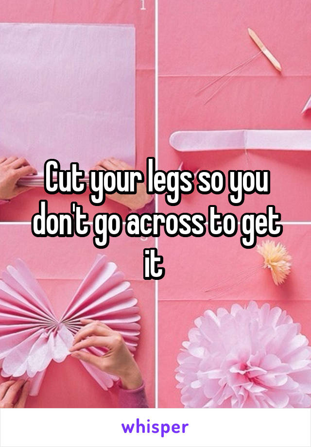 Cut your legs so you don't go across to get it 
