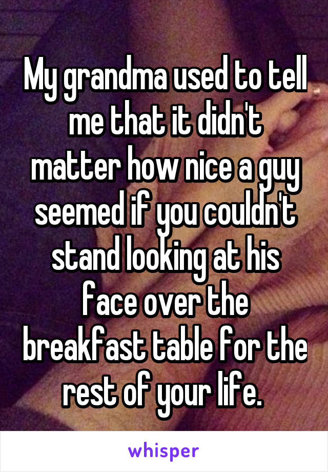 My grandma used to tell me that it didn't matter how nice a guy seemed if you couldn't stand looking at his face over the breakfast table for the rest of your life. 