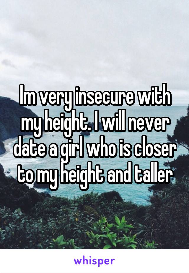 Im very insecure with my height. I will never date a girl who is closer to my height and taller