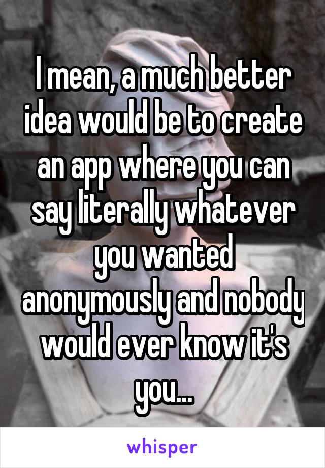 I mean, a much better idea would be to create an app where you can say literally whatever you wanted anonymously and nobody would ever know it's you...