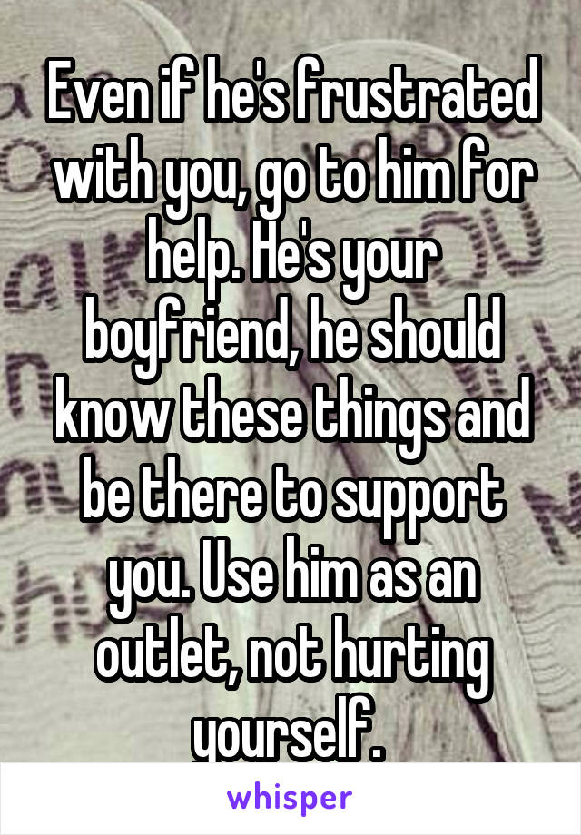 Even if he's frustrated with you, go to him for help. He's your boyfriend, he should know these things and be there to support you. Use him as an outlet, not hurting yourself. 