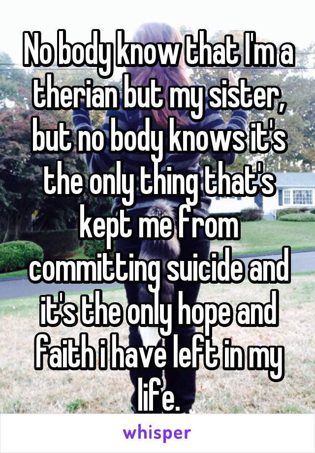 No body know that I'm a therian but my sister, but no body knows it's the only thing that's kept me from committing suicide and it's the only hope and faith i have left in my life.