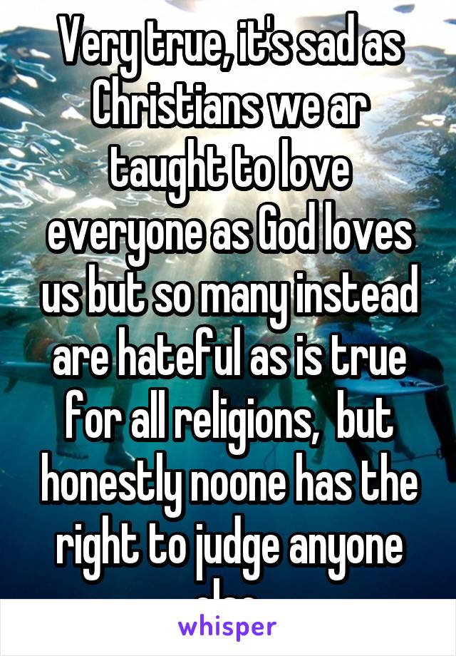 Very true, it's sad as Christians we ar taught to love everyone as God loves us but so many instead are hateful as is true for all religions,  but honestly noone has the right to judge anyone else 