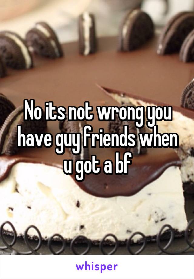No its not wrong you have guy friends when u got a bf