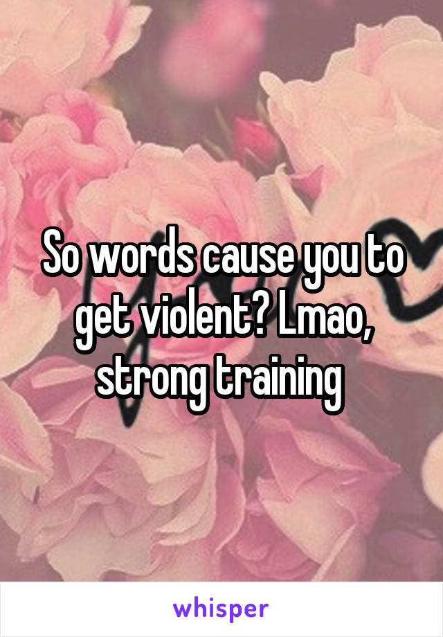 So words cause you to get violent? Lmao, strong training 
