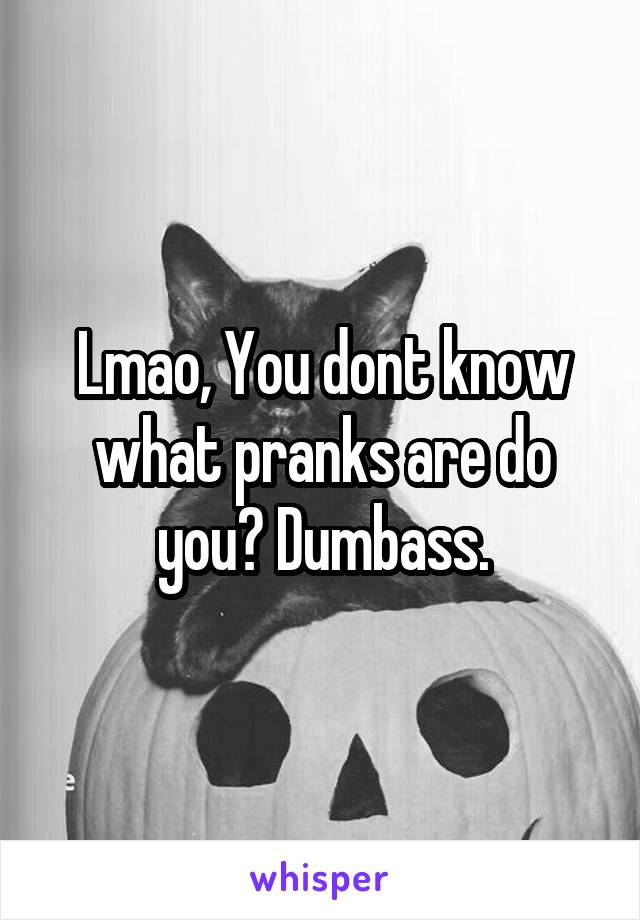 Lmao, You dont know what pranks are do you? Dumbass.