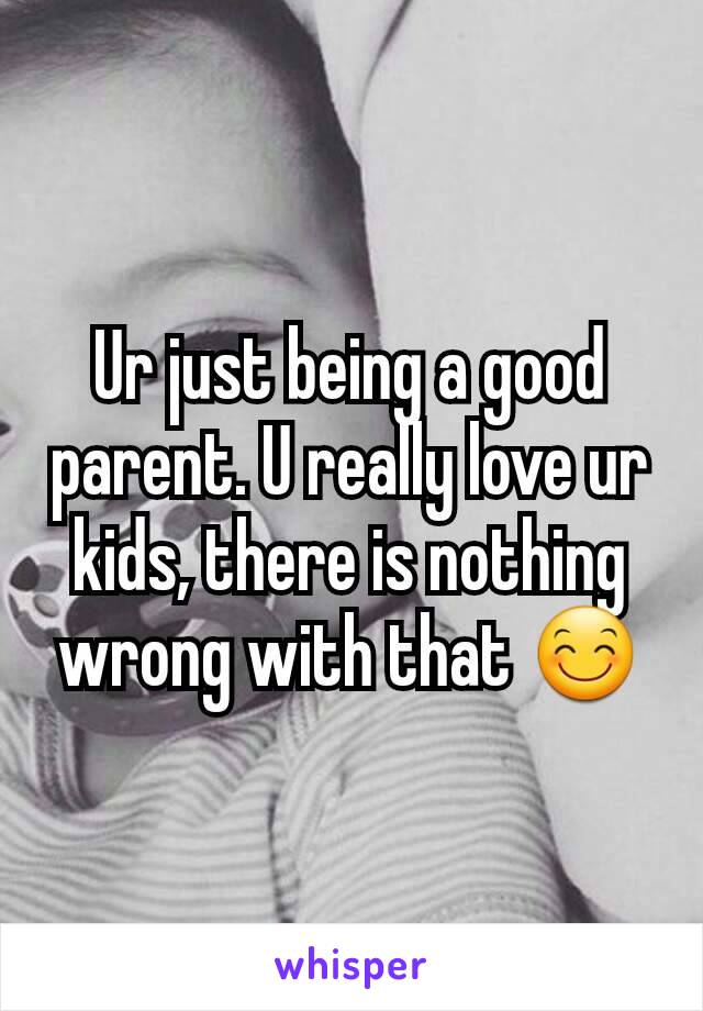 Ur just being a good parent. U really love ur kids, there is nothing wrong with that 😊