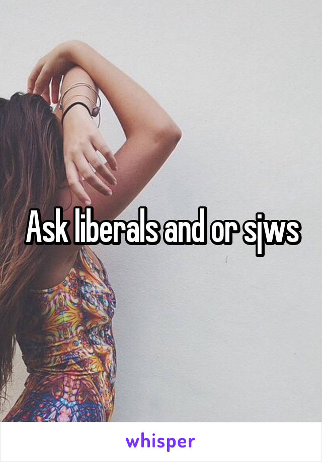 Ask liberals and or sjws