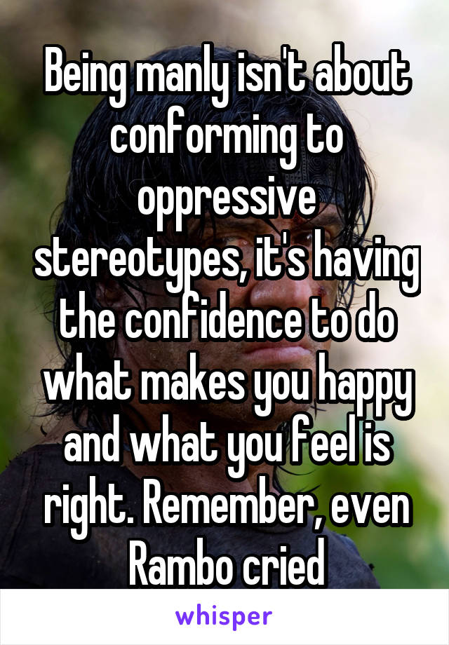 Being manly isn't about conforming to oppressive stereotypes, it's having the confidence to do what makes you happy and what you feel is right. Remember, even Rambo cried