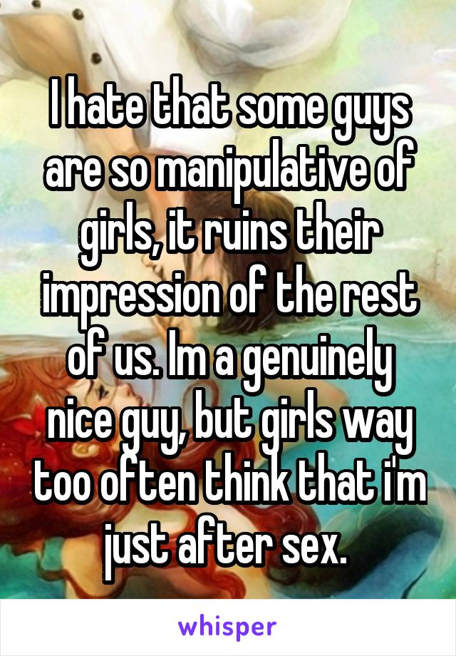 I hate that some guys are so manipulative of girls, it ruins their impression of the rest of us. Im a genuinely nice guy, but girls way too often think that i'm just after sex. 