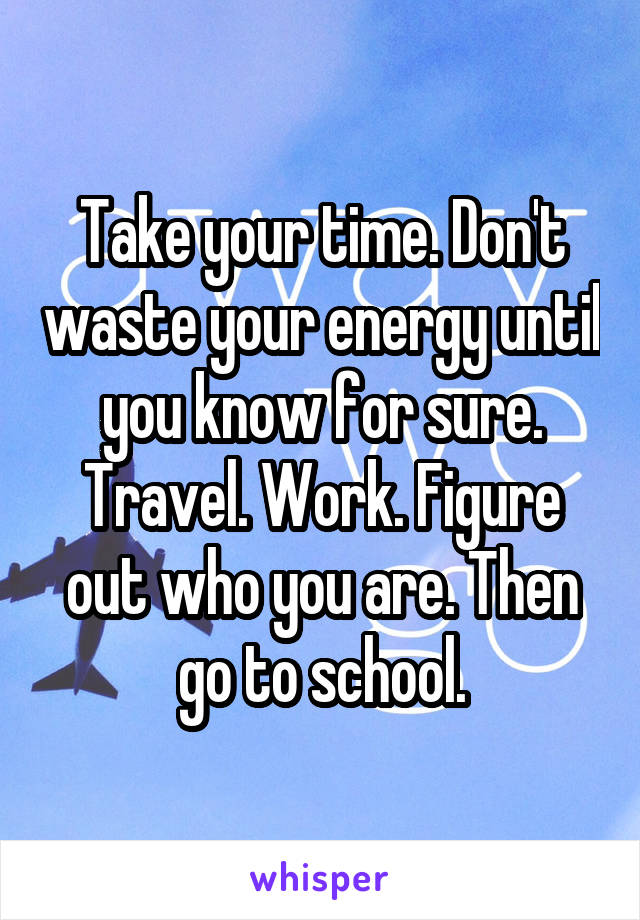 Take your time. Don't waste your energy until you know for sure. Travel. Work. Figure out who you are. Then go to school.