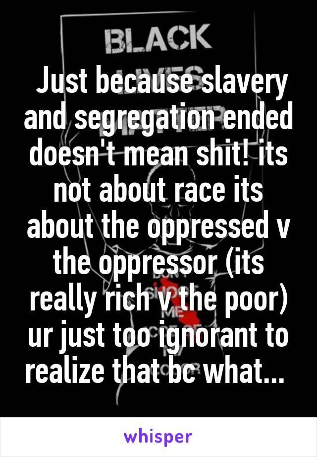  Just because slavery and segregation ended doesn't mean shit! its not about race its about the oppressed v the oppressor (its really rich v the poor) ur just too ignorant to realize that bc what... 