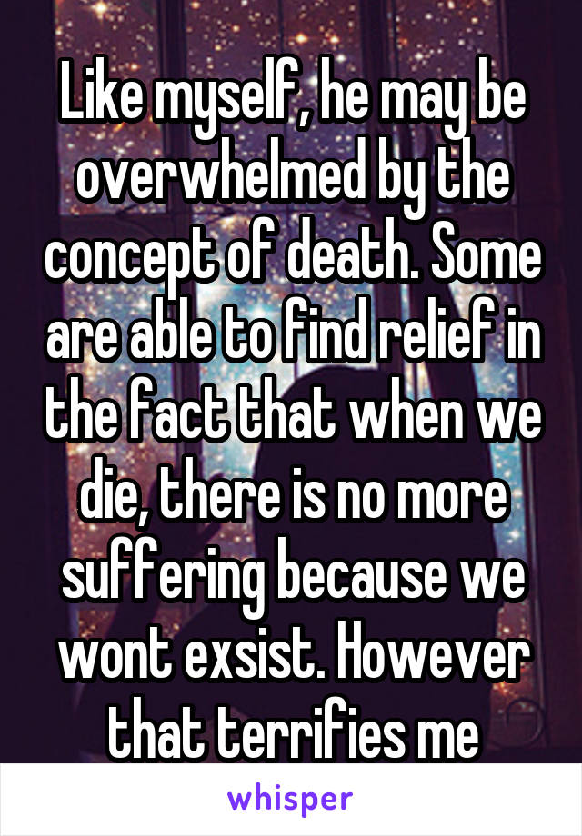 Like myself, he may be overwhelmed by the concept of death. Some are able to find relief in the fact that when we die, there is no more suffering because we wont exsist. However that terrifies me