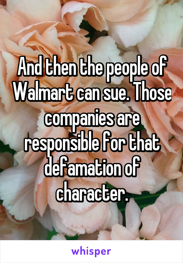 And then the people of Walmart can sue. Those companies are responsible for that defamation of character.