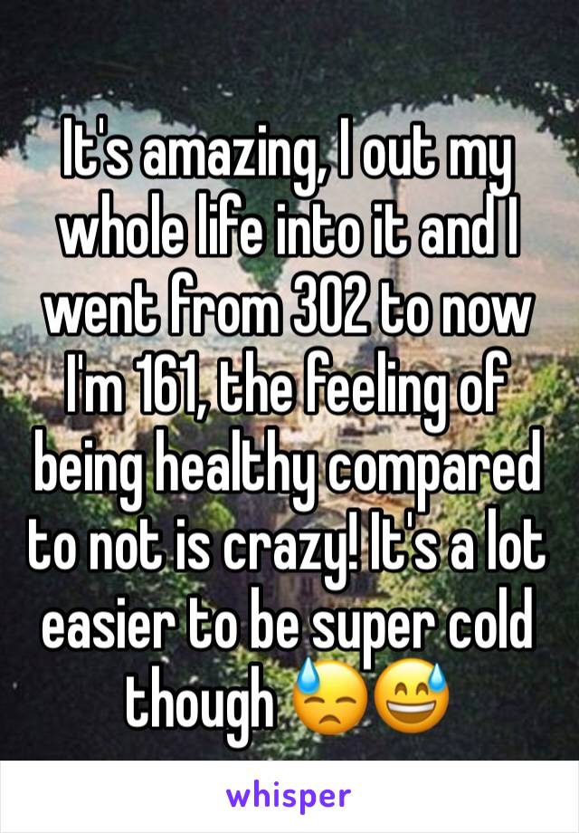 It's amazing, I out my whole life into it and I went from 302 to now I'm 161, the feeling of being healthy compared to not is crazy! It's a lot easier to be super cold though 😓😅