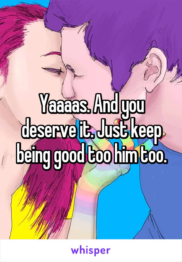 Yaaaas. And you deserve it. Just keep being good too him too.