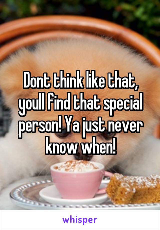 Dont think like that, youll find that special person! Ya just never know when!