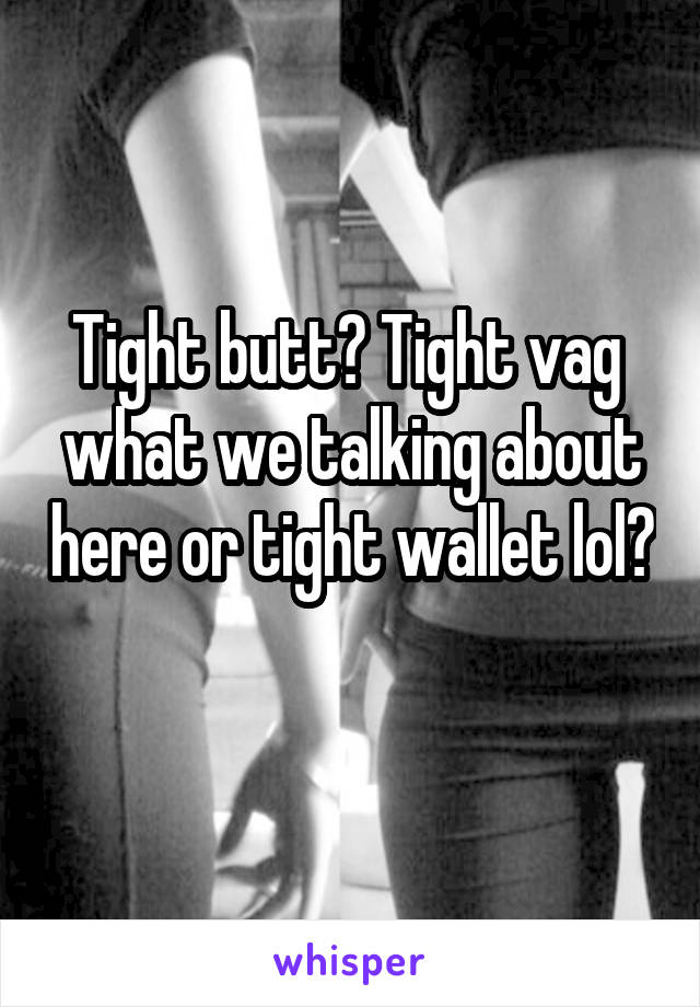 Tight butt? Tight vag  what we talking about here or tight wallet lol? 