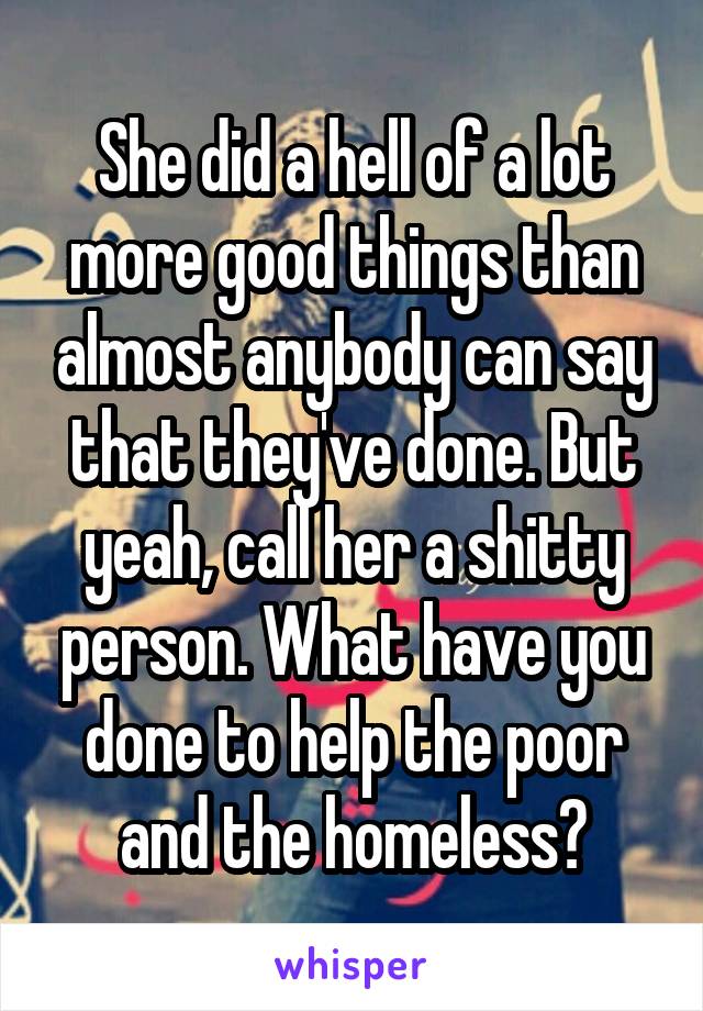 She did a hell of a lot more good things than almost anybody can say that they've done. But yeah, call her a shitty person. What have you done to help the poor and the homeless?