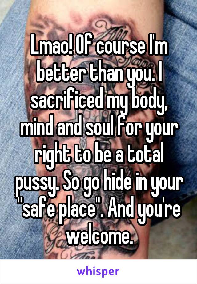 Lmao! Of course I'm better than you. I sacrificed my body, mind and soul for your right to be a total pussy. So go hide in your "safe place". And you're welcome.