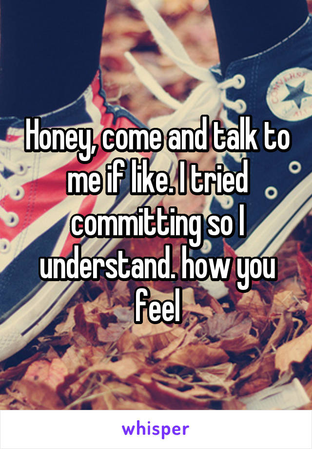 Honey, come and talk to me if like. I tried committing so I understand. how you feel