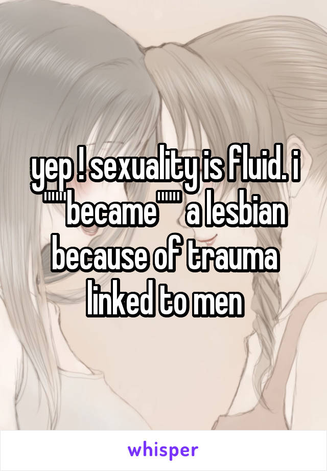 yep ! sexuality is fluid. i """became""" a lesbian because of trauma linked to men