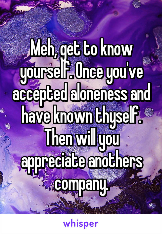 Meh, get to know yourself. Once you've accepted aloneness and have known thyself. Then will you appreciate anothers company.