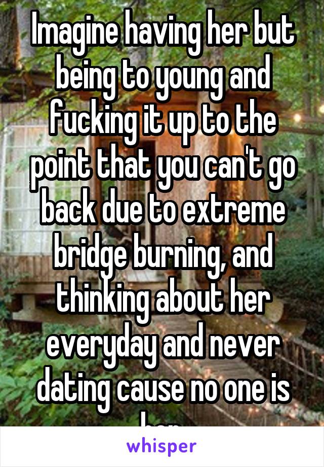 Imagine having her but being to young and fucking it up to the point that you can't go back due to extreme bridge burning, and thinking about her everyday and never dating cause no one is her.