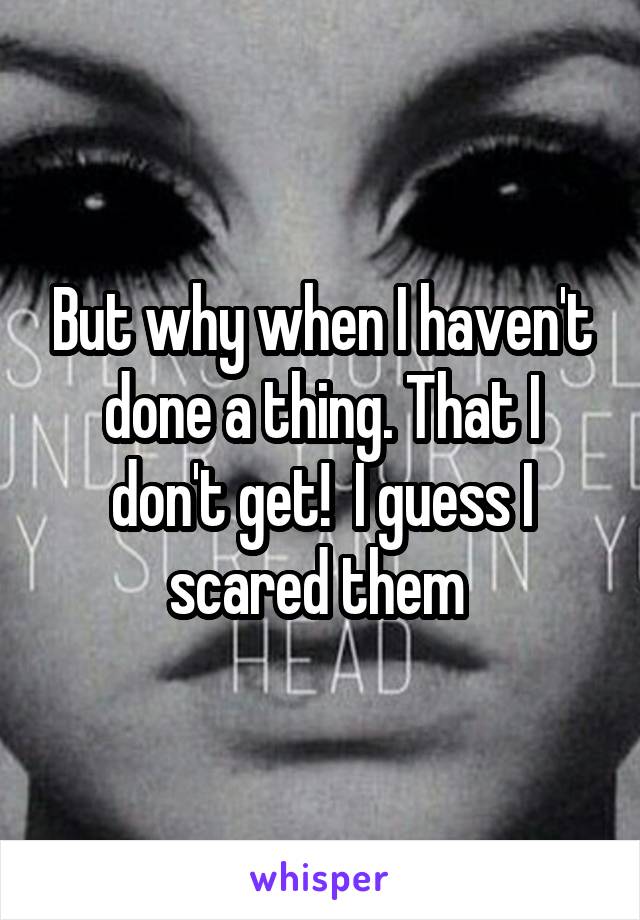 But why when I haven't done a thing. That I don't get!  I guess I scared them 