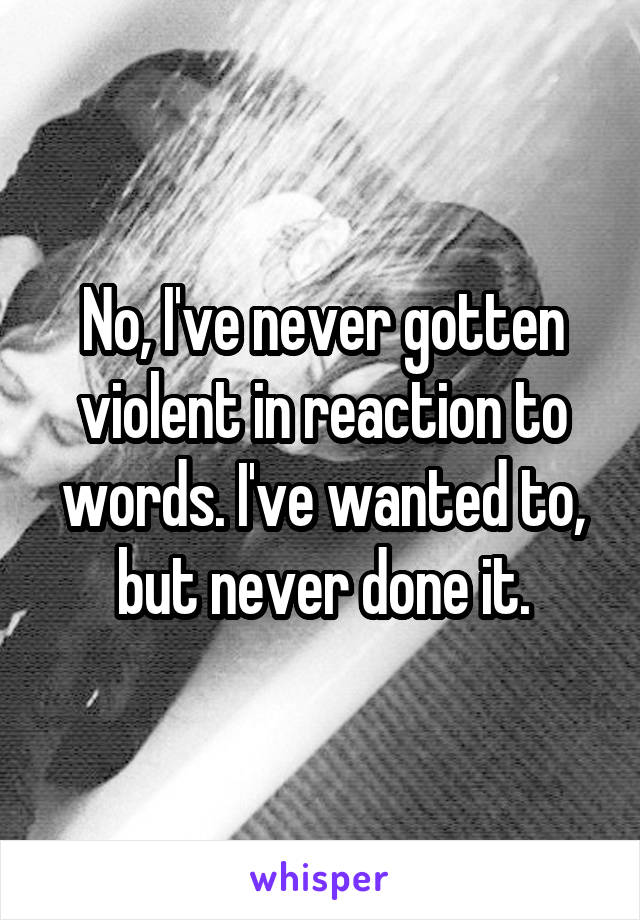 No, I've never gotten violent in reaction to words. I've wanted to, but never done it.