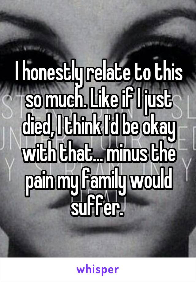 I honestly relate to this so much. Like if I just died, I think I'd be okay with that... minus the pain my family would suffer. 