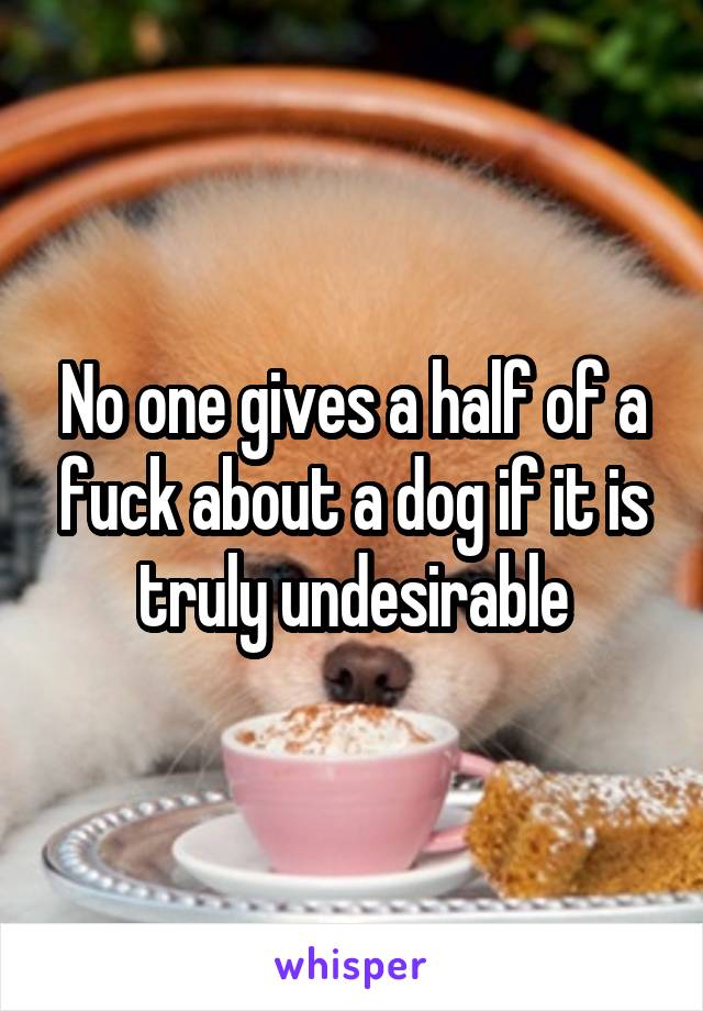 No one gives a half of a fuck about a dog if it is truly undesirable