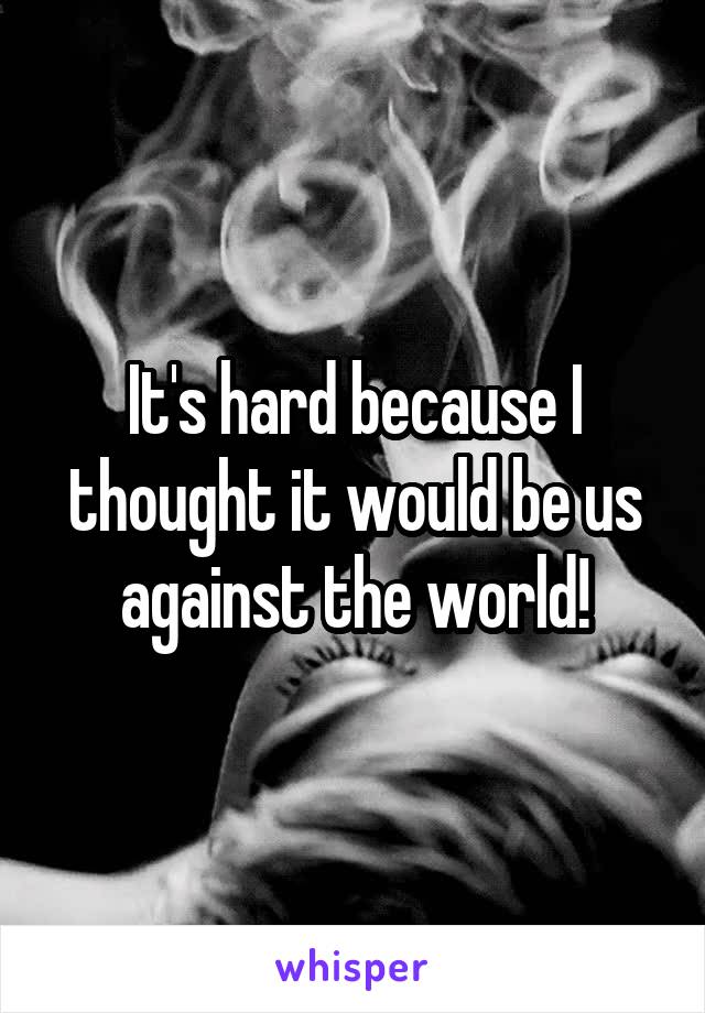 It's hard because I thought it would be us against the world!
